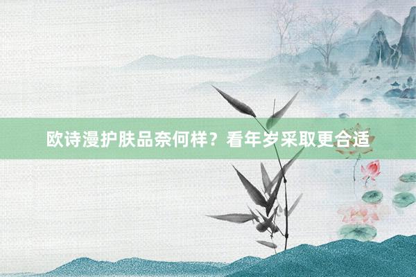 欧诗漫护肤品奈何样？看年岁采取更合适